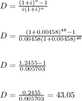 D=\frac{(1+i)^n-1}{i(1+i)^n} \\\\\\D=\frac{(1+0.00458)^{48} -1}{0.00458(1+0.00458)^{48} } \\\\\\D=\frac{1.2455-1}{0.005703} \\\\\\D=\frac{0.2455}{0.005703} =43.05