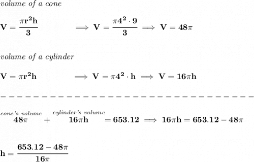 \bf \textit{volume of a cone}\\\\&#10;V=\cfrac{\pi r^2 h}{3}\qquad \qquad \implies V=\cfrac{\pi 4^2\cdot 9}{3}\implies V=48\pi &#10;\\\\\\&#10;\textit{volume of a cylinder}\\\\&#10;V=\pi r^2 h\qquad \qquad \implies V=\pi 4^2\cdot h\implies V=16\pi h\\\\&#10;-------------------------------\\\\&#10;\stackrel{\textit{cone's volume}}{48\pi }+\stackrel{\textit{cylinder's volume}}{16\pi h}=653.12\implies 16\pi h=653.12-48\pi &#10;\\\\\\&#10;h=\cfrac{653.12-48\pi }{16\pi }