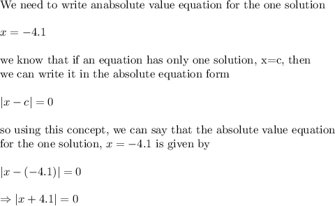\\&#10;\text{We need to write anabsolute value equation for the one solution}\\&#10;\\&#10;x=-4.1\\&#10;\\&#10;\text{we know that if an equation has only one solution, x=c, then}\\&#10;\text{we can write it in the absolute equation form}\\&#10;\\&#10;|x-c|=0\\&#10;\\&#10;\text{so using this concept, we can say that the absolute value equation}\\&#10;\text{for the one solution, }x=-4.1 \text{ is given by}\\&#10;\\&#10;|x-(-4.1)|=0\\&#10;\\&#10;\Rightarrow |x+4.1|=0