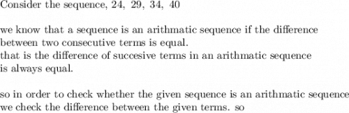 \text{Consider the sequence, }24,\ 29,\ 34,\ 40\\&#10;\\&#10;\text{we know that a sequence is an arithmatic sequence if the difference}\\&#10;\text{between two consecutive terms is equal.}\\&#10;\text{that is the difference of succesive terms in an arithmatic sequence }\\&#10;\text{is always equal.}\\&#10;\\&#10;\text{so in order to check whether the given sequence is an arithmatic sequence}\\&#10;\text{we check the difference between the given terms. so}
