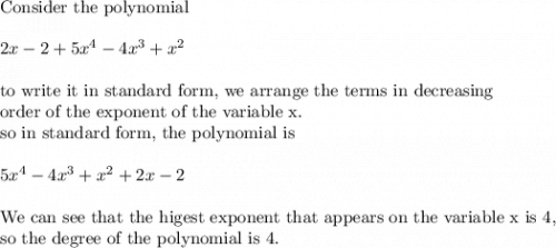 \text{Consider the polynomial}\\&#10;\\&#10;2x-2+5x^4-4x^3+x^2\\&#10;\\&#10;\text{to write it in standard form, we arrange the terms in decreasing}\\&#10;\text{order of the exponent of the variable x.}\\&#10;\text{so in standard form, the polynomial is}\\&#10;\\&#10;5x^4-4x^3+x^2+2x-2\\&#10;\\&#10;\text{We can see that the higest exponent that appears on the variable x is 4,}\\&#10;\text{so the degree of the polynomial is 4.}
