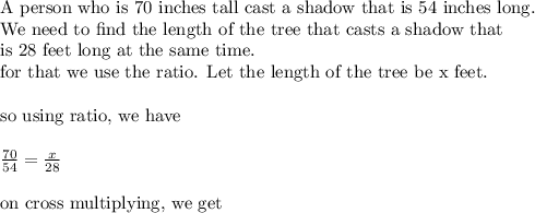 \text{A person who is 70 inches tall cast a shadow that is 54 inches long. }\\&#10;\text{We need to find the length of the tree that casts a shadow that }\\&#10;\text{is 28 feet long at the same time}.\\&#10;\text{for that we use the ratio. Let the length of the tree be x feet.}\\&#10;\\&#10;\text{so using ratio, we have}\\&#10;\\&#10;\frac{70}{54}=\frac{x}{28}\\&#10;\\&#10;\text{on cross multiplying, we get}