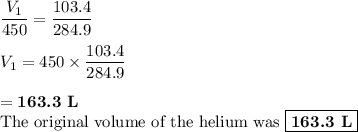 \dfrac{ V_{1}}{450} = \dfrac{ 103.4}{284.9}\\\\{ V_{1}} = 450 \times \dfrac{103.4}{284.9}\\\\ = \textbf{163.3 L}\\\text{The original volume of the helium was $\boxed{\textbf{163.3 L}}$}