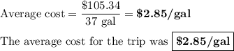 \text{Average cost} = \dfrac{\text{\$105.34}}{\text{37 gal}} = \textbf{\$2.85/gal}\\\\\text{The average cost for the trip was $\boxed{\textbf{\$2.85/gal}}$}