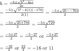 h=\frac{-b\pm \sqrt{b^2-4ac}}{2a}&#10;\\&#10;=\frac{-5\pm \sqrt{5^2-4(1)(-176)}}{2(1)}=\frac{-5\pm \sqrt{25--704}}{2}&#10;\\&#10;\\=\frac{-5\pm \sqrt{25+704}}{2}=\frac{-5\pm \sqrt{729}}{2}&#10;\\&#10;\\=\frac{-5\pm 27}{2}=\frac{-5-27}{2}\text{ or }\frac{-5+27}{2}&#10;\\&#10;\\=\frac{-32}{2}\text{ or }\frac{22}{2}=-16\text{ or }11