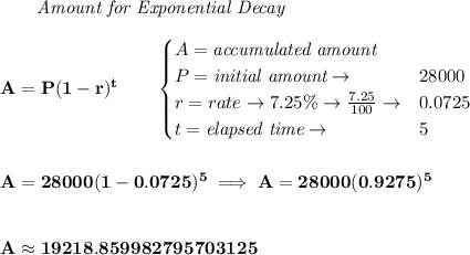 \bf \qquad \textit{Amount for Exponential Decay}\\\\&#10;A=P(1 - r)^t\qquad &#10;\begin{cases}&#10;A=\textit{accumulated amount}\\&#10;P=\textit{initial amount}\to &28000\\&#10;r=rate\to 7.25\%\to \frac{7.25}{100}\to &0.0725\\&#10;t=\textit{elapsed time}\to &5\\&#10;\end{cases}&#10;\\\\\\&#10;A=28000(1-0.0725)^5\implies A=28000(0.9275)^5&#10;\\\\\\&#10;A\approx 19218.859982795703125