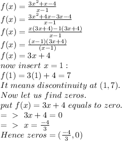 f(x) = \frac{3x^2 + x - 4}{x-1} \\ f(x) = \frac{3x^2 + 4x - 3x - 4}{x-1} \\ f(x) = \frac{x(3x+4)-1(3x+4)}{x-1} \\ f(x) = \frac{(x-1)(3x+4)}{(x-1)} \\ f(x) = 3x+4 \\ now ~ insert ~ x=1: \\ f(1) = 3(1) + 4 = 7 \\ It~means~discontinuity~at~(1,7).\\ Now~let~us~find~zeros.\\ put~ f(x) = 3x+4 ~ equals~ to ~zero. \\ =\ \textgreater \ ~3x+4 = 0 \\ =\ \textgreater \  ~ x =  \frac{-4}{3} \\ Hence~zeros=(  \frac{-4}{3}, 0)