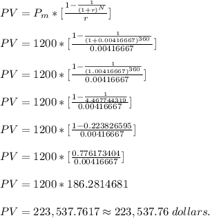 PV = P_{m} *[\frac{1-\frac{1}{(1+r)^{N} } }{r} ] \\\\&#10;PV = 1200 *[\frac{1-\frac{1}{(1+0.00416667)^{360} } }{0.00416667} ] \\\\&#10;PV = 1200 *[\frac{1-\frac{1}{(1.00416667)^{360} } }{0.00416667} ] \\\\&#10;PV = 1200 *[\frac{1-\frac{1}{4.467744319 } }{0.00416667} ] \\\\&#10;PV = 1200 *[\frac{1-0.223826595 }{0.00416667} ] \\\\&#10;PV = 1200 *[\frac{0.776173404}{0.00416667} ] \\\\&#10;PV = 1200 * 186.2814681 \\\\&#10;PV = 223,537.7617 \approx 223,537.76 \;dollars.