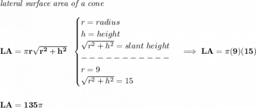 \bf \textit{lateral surface area of a cone}\\\\&#10;LA=\pi r\sqrt{r^2+h^2}~~&#10;\begin{cases}&#10;r=radius\\&#10;h=height\\&#10;\sqrt{r^2+h^2}=slant~height\\&#10;-----------\\&#10;r=9\\&#10;\sqrt{r^2+h^2}=15&#10;\end{cases}\implies LA=\pi (9)(15)&#10;\\\\\\&#10;LA=135\pi