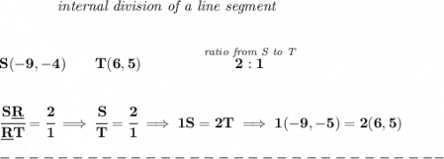 \bf ~~~~~~~~~~~~\textit{internal division of a line segment}&#10;\\\\\\&#10;S(-9,-4)\qquad T(6,5)\qquad&#10;\qquad \stackrel{\textit{ratio from S to T}}{2:1}&#10;\\\\\\&#10;\cfrac{S\underline{R}}{\underline{R} T} = \cfrac{2}{1}\implies \cfrac{S}{T} = \cfrac{2}{1}\implies 1S=2T\implies 1(-9,-5)=2(6,5)\\\\&#10;-------------------------------