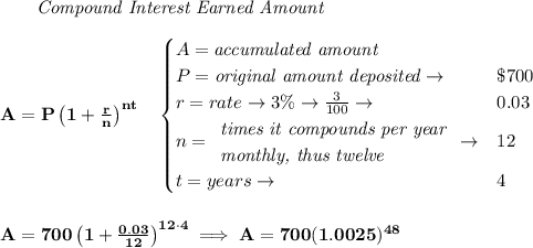 \bf ~~~~~~ \textit{Compound Interest Earned Amount}&#10;\\\\&#10;A=P\left(1+\frac{r}{n}\right)^{nt}&#10;\quad &#10;\begin{cases}&#10;A=\textit{accumulated amount}\\&#10;P=\textit{original amount deposited}\to &\$700\\&#10;r=rate\to 3\%\to \frac{3}{100}\to &0.03\\&#10;n=&#10;\begin{array}{llll}&#10;\textit{times it compounds per year}\\&#10;\textit{monthly, thus twelve}&#10;\end{array}\to &12\\&#10;t=years\to &4&#10;\end{cases}&#10;\\\\\\&#10;A=700\left(1+\frac{0.03}{12}\right)^{12\cdot 4}\implies A=700(1.0025)^{48}