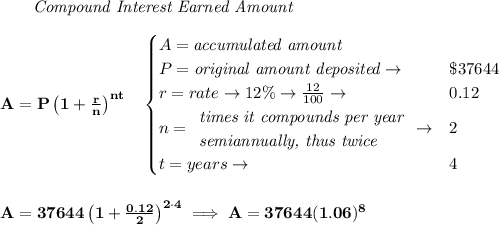 \bf ~~~~~~ \textit{Compound Interest Earned Amount}&#10;\\\\&#10;A=P\left(1+\frac{r}{n}\right)^{nt}&#10;\quad &#10;\begin{cases}&#10;A=\textit{accumulated amount}\\&#10;P=\textit{original amount deposited}\to &\$37644\\&#10;r=rate\to 12\%\to \frac{12}{100}\to &0.12\\&#10;n=&#10;\begin{array}{llll}&#10;\textit{times it compounds per year}\\&#10;\textit{semiannually, thus twice}&#10;\end{array}\to &2\\&#10;t=years\to &4&#10;\end{cases}&#10;\\\\\\&#10;A=37644\left(1+\frac{0.12}{2}\right)^{2\cdot 4}\implies A=37644(1.06)^8