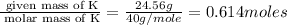 \frac{\text{ given mass of K}}{\text{ molar mass of K}}= \frac{24.56g}{40g/mole}=0.614moles