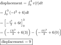 \text{displacement} = \int_{0}^{3} {v(t) dt}&#10;\\&#10;\\ = \int_{0}^{3} {(-t^2 + 6) dt}&#10;\\&#10;\\ = \left [ -\frac{t^3}{3} + 6t \right ]_{0}^{3}&#10;\\&#10;\\ = \left ( -\frac{(3)^3}{3} + 6(3) \right ) - \left ( -\frac{(0)^3}{3} + 6(0) \right )&#10;\\&#10;\\ \boxed{\text{displacement} = 9}