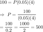 100=P(0.05)(4)\\\\\Rightarrow\ P=\dfrac{100}{(0.05)(4)}\\\\=\dfrac{100}{0.2}=\dfrac{1000}{2}=500