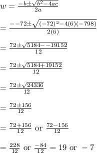 w=\frac{-b\pm \sqrt{b^2-4ac}}{2a}&#10;\\&#10;\\=\frac{--72\pm \sqrt{(-72)^2-4(6)(-798)}}{2(6)}&#10;\\&#10;\\=\frac{72\pm \sqrt{5184--19152}}{12}&#10;\\&#10;\\=\frac{72\pm \sqrt{5184+19152}}{12}&#10;\\&#10;\\=\frac{72\pm \sqrt{24336}}{12}&#10;\\&#10;\\=\frac{72\pm 156}{12}&#10;\\&#10;\\=\frac{72+156}{12} \text{ or } \frac{72-156}{12}&#10;\\&#10;\\=\frac{228}{12} \text{ or } \frac{-84}{12}=19 \text{ or } -7