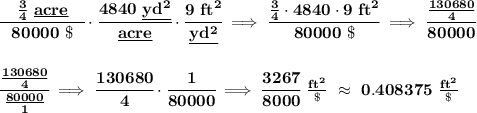 \bf \cfrac{\quad \frac{3}{4}~\underline{acre}\quad }{80000~\$}\cdot \cfrac{4840~\underline{yd^2}}{\underline{acre}}\cdot \cfrac{9~ft^2}{\underline{yd^2}}\implies \cfrac{\frac{3}{4}\cdot4840\cdot  9~ft^2}{80000~\$}\implies \cfrac{\frac{130680}{4}}{80000}&#10;\\\\\\&#10;\cfrac{\frac{130680}{4}}{\frac{80000}{1}}\implies \cfrac{130680}{4}\cdot \cfrac{1}{80000}\implies \cfrac{3267}{8000}~\frac{ft^2}{\$}~\approx~ 0.408375 ~\frac{ft^2}{\$}