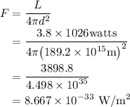 \begin{aligned}F&=\dfrac{L}{{4\pi d^2}}}\\ &=\frac{{3.8\times1026{\text{watts}}}}{{4\pi{{\left( {{\text{189}}{\text{.2}}\times{\text{1}}{{\text{0}}^{15}}{\text{m}}}\right)}^2}}} \\&=\frac{{3898.8}}{{4.498\times{{10}^{35}}}}\\&=8.667\times{10^{-33}}{\text{ W/}}{{\text{m}}^{\text{2}}}\end{aligned}