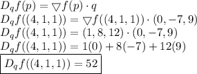 D_q f(p) = \bigtriangledown f(p) \cdot q&#10;\\ \indent D_q f((4, 1, 1)) = \bigtriangledown f((4, 1, 1)) \cdot (0, -7, 9)&#10;\\ \indent D_q f((4, 1, 1)) = (1, 8, 12) \cdot (0, -7, 9)&#10;\\ \indent D_q f((4, 1, 1)) = 1(0) + 8(-7) +12(9)&#10;\\ \indent \boxed{D_q f((4, 1, 1)) = 52}