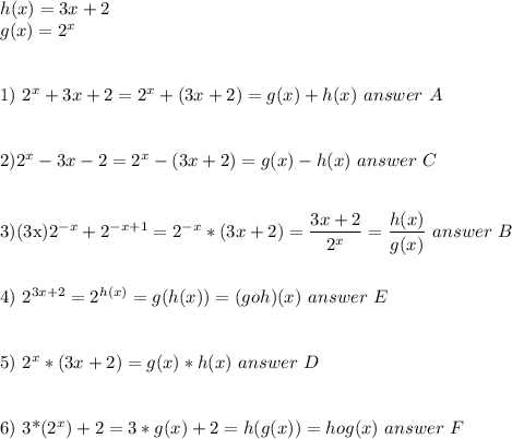 h(x)=3x+2 \\&#10;g(x)=2^x \\\\&#10;&#10;1) 2^x+3x+2=2^x+(3x+2)=g(x)+h(x)\ answer\ A\\\\&#10;&#10;2)2^x-3x-2=2^x-(3x+2)=g(x)-h(x)\ answer\ C\\\\&#10;&#10;3)(3x)2^{-x}+2^{-x+1}=2^{-x}*(3x+2)= \dfrac{3x+2}{2^x} = \dfrac{h(x)}{g(x)}\ answer\ B\\\\&#10;&#10;4) 2^{3x+2}=2^{h(x)}=g(h(x))=(goh)(x)\ answer\ E\\\\&#10;&#10;5) 2^x*(3x+2)=g(x)*h(x)\ answer\ D\\\\&#10;&#10;6) 3*(2^x)+2 =3*g(x)+2=h(g(x))=hog(x)\ answer\ F\\\\&#10;&#10;&#10;&#10;