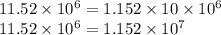 11.52 \times 10^6 = 1.152 \times 10 \times 10^6\\&#10;11.52 \times 10^6  = 1.152 \times 10^7