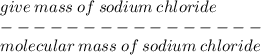 give \: mass \: of \: sodium \: chloride \\  -  -  -  -  -  -  -  -  -  -  -   -  -  -  -  -  \\ molecular \: mass \: of \: sodium \: chloride \: