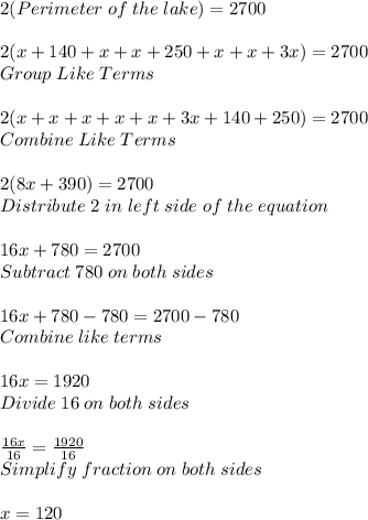 2(Perimeter \; of\; the\; lake) =2700\\ \\ 2(x+140+x+x+250+x+x+3x)=2700\\ Group \; Like\; Terms\\ \\ 2(x+x+x+x+x+3x+140+250)=2700\\ Combine \; Like\; Terms\\ \\ 2(8x+390)=2700\\ Distribute\; 2\; in\; left\; side\; of\; the\; equation\\ \\ 16x+780=2700\\ Subtract \; 780\; on\; both\; sides\\ \\ 16x+780-780=2700-780\\ Combine \; like\; terms\\\\16x=1920  \\ Divide\; 16 \; on\; both\; sides\\ \\ \frac{16x}{16}=\frac{1920}{16}\\   Simplify\; fraction\; on\; both\; sides\\ \\ x=120