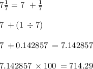 7 \frac{1}{7} = 7 \ + \frac{1}{7} \\ \\ 7 \: + (1 \: \div 7) \\ \\ 7 \: + 0.142857 \: = 7.142857 \\ \\ 7.142857 \: \times 100 \: = 714.29