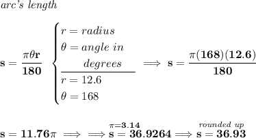 \bf \textit{arc's length}\\\\ s=\cfrac{\pi \theta r}{180}~~ \begin{cases} r=radius\\ \theta =angle~in\\ \qquad degrees\\ \cline{1-1} r=12.6\\ \theta =168 \end{cases}\implies s=\cfrac{\pi (168)(12.6)}{180} \\\\\\ s=11.76\pi \implies \implies \stackrel{\pi =3.14~\hfill }{s=36.9264}\implies \stackrel{\textit{rounded up}}{s=36.93}