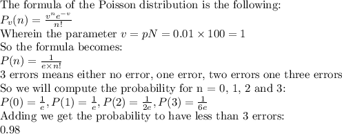 \text{The formula of the Poisson distribution is the following:}\\P_v(n)=\frac{v^ne^{-v}}{n!}\\\text{Wherein the parameter } v=pN=0.01\times100=1\\\text{So the formula becomes:}\\P(n)=\frac{1}{e\times n!}\\\text{3 errors means either no error, one error, two errors one three errors}\\\text{So we will compute the probability for n = 0, 1, 2 and 3:}\\P(0)=\frac{1}{e},P(1)=\frac{1}{e},P(2)=\frac{1}{2e},P(3)=\frac{1}{6e}\\\text{Adding we get the probability to have less than 3 errors:}\\0.98