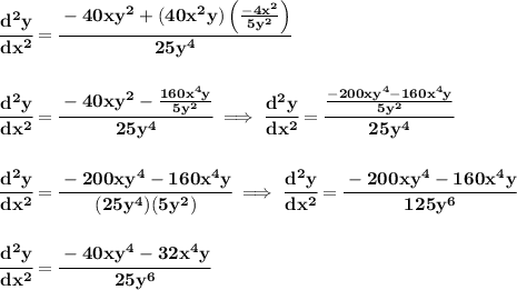 \bf \cfrac{d^2y}{dx^2}=\cfrac{-40xy^2+(40x^2y)\left( \frac{-4x^2}{5y^2} \right)}{25y^4}&#10;\\\\\\&#10;\cfrac{d^2y}{dx^2}=\cfrac{-40xy^2-\frac{160x^4y}{5y^2}}{25y^4}\implies &#10;\cfrac{d^2y}{dx^2}=\cfrac{\frac{-200xy^4-160x^4y}{5y^2}}{25y^4}&#10;\\\\\\&#10;\cfrac{d^2y}{dx^2}=\cfrac{-200xy^4-160x^4y}{(25y^4)(5y^2)}\implies &#10;\cfrac{d^2y}{dx^2}=\cfrac{-200xy^4-160x^4y}{125y^6}&#10;\\\\\\&#10;\cfrac{d^2y}{dx^2}=\cfrac{-40xy^4-32x^4y}{25y^6}