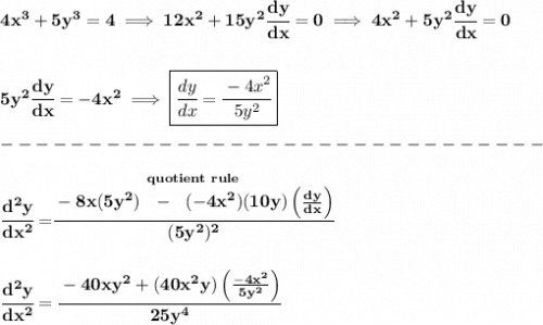 \bf 4x^3+5y^3=4\implies 12x^2+15y^2\cfrac{dy}{dx}=0\implies 4x^2+5y^2\cfrac{dy}{dx}=0&#10;\\\\\\&#10;5y^2\cfrac{dy}{dx}=-4x^2\implies \boxed{\cfrac{dy}{dx}=\cfrac{-4x^2}{5y^2}}\\\\&#10;-------------------------------\\\\&#10;\cfrac{d^2y}{dx^2}=\stackrel{quotient~rule}{\cfrac{-8x(5y^2)~~-~~(-4x^2)(10y)\left( \frac{dy}{dx} \right)}{(5y^2)^2}}&#10;\\\\\\&#10;\cfrac{d^2y}{dx^2}=\cfrac{-40xy^2+(40x^2y)\left( \frac{-4x^2}{5y^2} \right)}{25y^4}