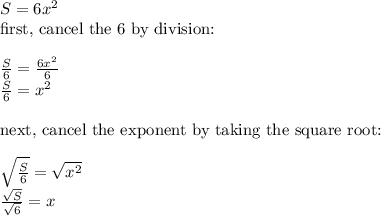 S=6x^2&#10;\\ \text{first, cancel the 6 by division:}&#10;\\&#10;\\ \frac{S}{6}=\frac{6x^2}{6}&#10;\\ \frac{S}{6}=x^2&#10;\\&#10;\\ \text{next, cancel the exponent by taking the square root:}&#10;\\&#10;\\ \sqrt{\frac{S}{6}}=\sqrt{x^2}&#10;\\ \frac{\sqrt{S}}{\sqrt{6}}=x&#10;\\