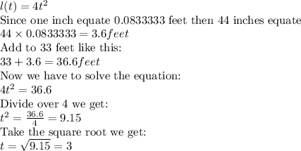 l(t)=4t^2\\\text{Since one inch equate 0.0833333 feet then 44 inches equate  }\\44\times 0.0833333=3.6feet\\\text{Add to 33 feet like this:}\\33+3.6=36.6feet\\\text{Now we have to solve the equation:}\\4t^2=36.6\\\text{Divide over 4 we get:}\\t^2= \frac{36.6}{4}=9.15\\\text{Take the square root we get:}\\t=\sqrt{9.15}=3