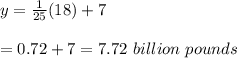 y= \frac{1}{25} (18)+7 \\  \\ =0.72+7=7.72\ billion\ pounds