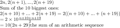 2n,2(n+1),...,2(n+19)\\\text{Sum of the 10 biggest ones:}\\2(n+10)+...+2(n+19)=2((n+10)+...+(n+19))\\=2\times10\frac{n+10+n+19}{2}\\=10(2n+29)\text{the sum of an arithmetic sequence}
