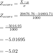 Z_{score}=\frac{\Bar X -\mu}{\sigma}\\\\Z_{score}=\frac{29876.76-34893.71}{1000}\\\\=\frac{-5016.95}{1000}\\\\=-5.01695\\\\=-5.02