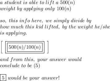 a \ student  \ is \ able \ to \ lift \ a \ 500(n) \\ weight \ by \ applying \ only  \ 100(n) \\ \\ so, \ this \ info \ here, \ we \ simply \ divide \ by \\ how \ much \ this \ kid \ lifted, \ by \ the \ weight \ he/she \\ \ is \ applying. \\ \\   \left[\begin{array}{ccc}\boxed{\boxed{500(n)/100(n)}}\end{array}\right] \\ \\ and \ from \ this,\ your \ answer \ would \ \\ conclude \ to \ be \ (5) \\ \\ \boxed{5} \ would \ be \ your \ answer!