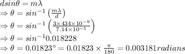dsin\theta = m\lambda\\\Rightarrow \theta=sin^{-1}\left(\frac{m\lambda}{d}\right)\\\Rightarrow \theta=sin^{-1}\left(\frac{3\times 434\times 10^{-9}}{7.14\times 10^{-5}}\right)\\\Rightarrow \theta=sin^{-1}0.018228\\\Rightarrow \theta=0.01823^{\circ}=0.01823\times \frac{\pi}{180}=0.003181 radians