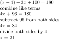 (x-4) +3x + 100 =180&#10;&#10;&#10;combine like terms&#10;&#10;4x + 96 = 180&#10;&#10;subtract 96 from both sides&#10;&#10;4x = 84&#10;&#10;divide both sides by 4 &#10;&#10;x = 21&#10;