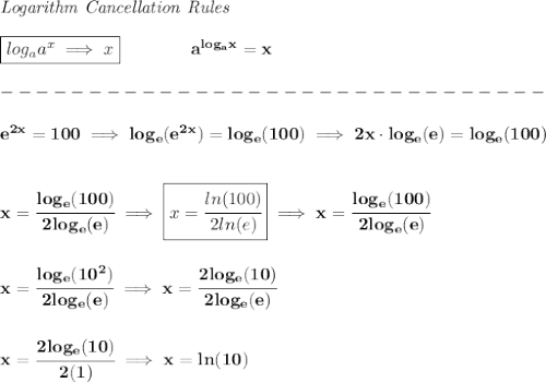 \bf \textit{Logarithm Cancellation Rules}\\\\&#10;\boxed{log_a a^x\implies x}\qquad \qquad a^{log_ax}=x\\\\&#10;-------------------------------\\\\&#10;%e2x = 100&#10;e^{2x}=100\implies log_e(e^{2x})=log_e(100)\implies 2x\cdot  log_e(e)=log_e(100)&#10;\\\\\\&#10;x=\cfrac{log_e(100)}{2log_e(e)}\implies \boxed{x=\cfrac{ln(100)}{2ln(e)}}\implies x=\cfrac{log_e(100)}{2log_e(e)}&#10;\\\\\\&#10;x=\cfrac{log_e(10^2)}{2log_e(e)}\implies x=\cfrac{2log_e(10)}{2log_e(e)}&#10;\\\\\\&#10;x=\cfrac{2log_e(10)}{2(1)}\implies x=ln(10)