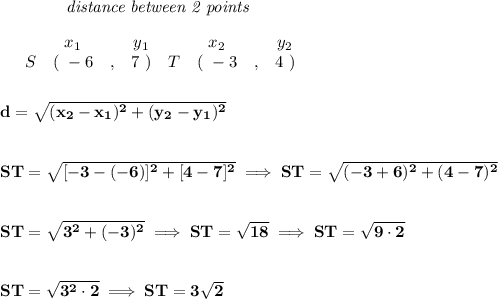 \bf ~~~~~~~~~~~~\textit{distance between 2 points}\\\\&#10;\begin{array}{ccccccccc}&#10;&&x_1&&y_1&&x_2&&y_2\\&#10;%  (a,b)&#10;&S&(~ -6 &,& 7~) &#10;%  (c,d)&#10;&T&(~ -3 &,& 4~)&#10;\end{array}\\\\\\ &#10;%  distance value&#10;d = \sqrt{( x_2- x_1)^2 + ( y_2- y_1)^2}&#10;\\\\\\&#10;ST=\sqrt{[-3-(-6)]^2+[4-7]^2}\implies ST=\sqrt{(-3+6)^2+(4-7)^2}&#10;\\\\\\&#10;ST=\sqrt{3^2+(-3)^2}\implies ST=\sqrt{18}\implies ST=\sqrt{9\cdot 2}&#10;\\\\\\&#10;ST=\sqrt{3^2\cdot 2}\implies ST=3\sqrt{2}