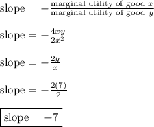 \text{slope} = -\frac{\text{marginal utility of good }x}{\text{marginal utility of good }y}&#10;\\&#10;\\ \indent \text{slope} = -\frac{4xy}{2x^2} &#10;\\&#10;\\ \indent \text{slope} = -\frac{2y}{x} &#10;\\&#10;\\ \indent \text{slope} = -\frac{2(7)}{2} &#10;\\&#10;\\ \indent \boxed{ \text{slope} = -7}