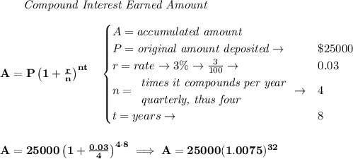 \bf ~~~~~~ \textit{Compound Interest Earned Amount}&#10;\\\\&#10;A=P\left(1+\frac{r}{n}\right)^{nt}&#10;\quad &#10;\begin{cases}&#10;A=\textit{accumulated amount}\\&#10;P=\textit{original amount deposited}\to &\$25000\\&#10;r=rate\to 3\%\to \frac{3}{100}\to &0.03\\&#10;n=&#10;\begin{array}{llll}&#10;\textit{times it compounds per year}\\&#10;\textit{quarterly, thus four}&#10;\end{array}\to &4\\&#10;t=years\to &8&#10;\end{cases}&#10;\\\\\\&#10;A=25000\left(1+\frac{0.03}{4}\right)^{4\cdot 8}\implies A=25000(1.0075)^{32}