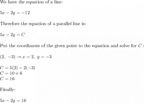 \text{We have the equation of a line:}\\\\5x-2y=-12\\\\\text{Therefore the equation of a parallel line is:}\\\\5x-2y=C\\\\\text{Put the coordinates of the given point to the equation and solve for}\ C:\\\\(2,\ -3)\to x=2,\ y=-3\\\\C=5(2)-2(-3)\\C=10+6\\C=16\\\\\text{Finally:}\\\\5x-2y=16