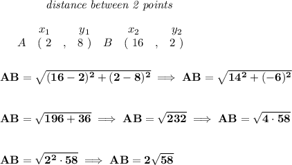 \bf ~~~~~~~~~~~~\textit{distance between 2 points}\\\\&#10;\begin{array}{ccccccccc}&#10;&&x_1&&y_1&&x_2&&y_2\\&#10;%  (a,b)&#10;&A&(~ 2 &,& 8~) &#10;%  (c,d)&#10;&B&(~ 16 &,& 2~)&#10;\end{array}\\\\\\&#10;AB=\sqrt{(16-2)^2+(2-8)^2}\implies AB=\sqrt{14^2+(-6)^2}&#10;\\\\\\&#10;AB=\sqrt{196+36}\implies AB=\sqrt{232}\implies AB=\sqrt{4\cdot 58}&#10;\\\\\\&#10;AB=\sqrt{2^2\cdot 58}\implies AB=2\sqrt{58}