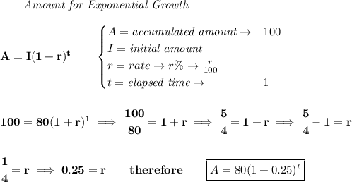 \bf \qquad \textit{Amount for Exponential Growth}\\\\&#10;A=I(1 + r)^t\qquad &#10;\begin{cases}&#10;A=\textit{accumulated amount}\to &100\\&#10;I=\textit{initial amount}\\&#10;r=rate\to r\%\to \frac{r}{100}\\&#10;t=\textit{elapsed time}\to &1\\&#10;\end{cases}&#10;\\\\\\&#10;100=80(1+r)^1\implies \cfrac{100}{80}=1+r\implies \cfrac{5}{4}=1+r&#10;\implies &#10;\cfrac{5}{4}-1=r&#10;\\\\\\&#10; \cfrac{1}{4}=r\implies 0.25=r\qquad therefore\qquad \boxed{A=80(1+0.25)^t}