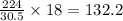 \frac{224}{30.5}\times 18=132.2
