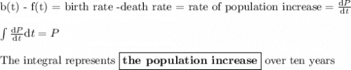 \text{b(t) - f(t) = birth rate -death rate = rate of population increase} = \frac{\text{d}P}{\text{d}t}\\\\\int \frac{\text{d}P}{\text{d}t} \text{d}t=P\\\\\text{The integral represents $\boxed{\textbf{the population increase}}$ over ten years}
