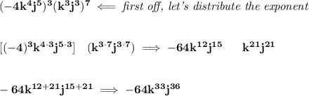 \bf (-4k^4j^5)^3(k^3j^3)^7\impliedby \textit{first off, let's distribute the exponent}&#10;\\\\\\\&#10;[(-4)^3k^{4\cdot 3}j^{5\cdot 3}]~~~(k^{3\cdot 7}j^{3\cdot 7})\implies -64k^{12}j^{15}~~~~~k^{21}j^{21}&#10;\\\\\\&#10;-64k^{12+21}j^{15+21}\implies -64k^{33}j^{36}
